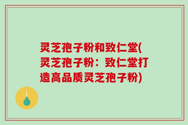 灵芝孢子粉和致仁堂(灵芝孢子粉：致仁堂打造高品质灵芝孢子粉)