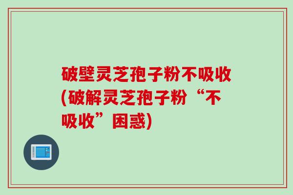 破壁灵芝孢子粉不吸收(破解灵芝孢子粉“不吸收”困惑)
