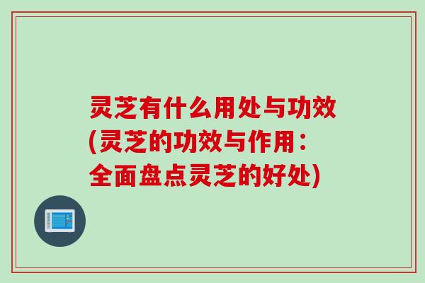 灵芝有什么用处与功效(灵芝的功效与作用：全面盘点灵芝的好处)