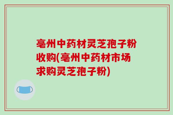 亳州中药材灵芝孢子粉收购(亳州中药材市场求购灵芝孢子粉)