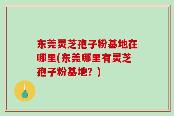 东莞灵芝孢子粉基地在哪里(东莞哪里有灵芝孢子粉基地？)