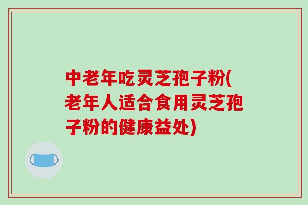中老年吃灵芝孢子粉(老年人适合食用灵芝孢子粉的健康益处)