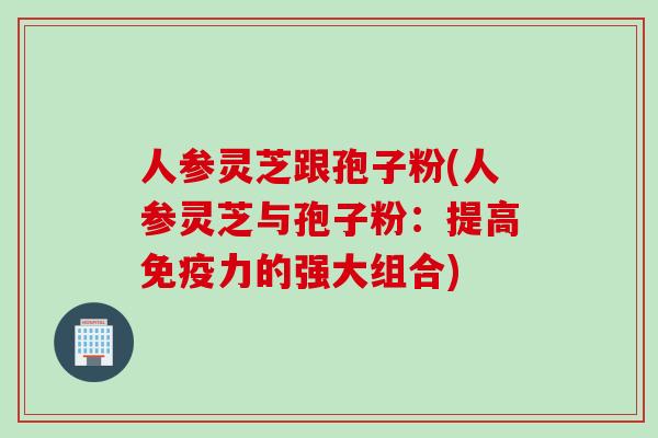 人参灵芝跟孢子粉(人参灵芝与孢子粉：提高免疫力的强大组合)
