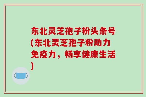 东北灵芝孢子粉头条号(东北灵芝孢子粉助力免疫力，畅享健康生活)