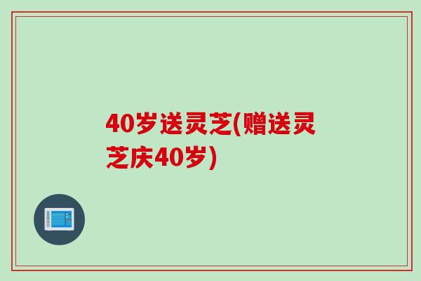 40岁送灵芝(赠送灵芝庆40岁)