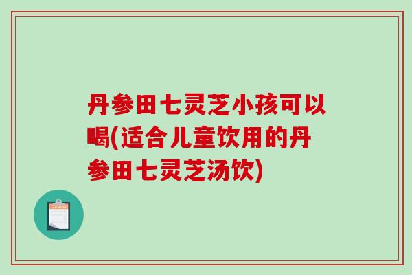 丹参田七灵芝小孩可以喝(适合儿童饮用的丹参田七灵芝汤饮)
