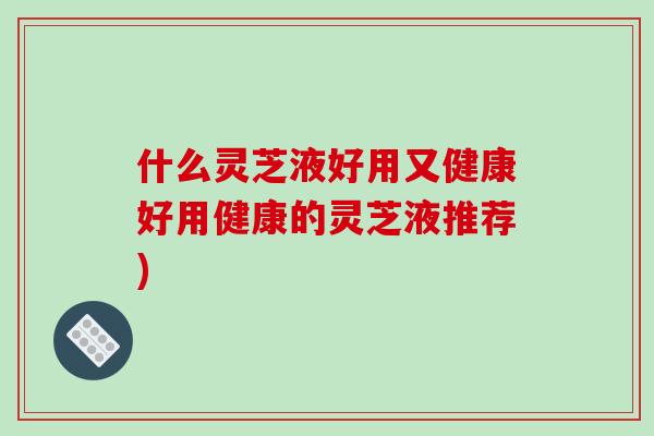 什么灵芝液好用又健康好用健康的灵芝液推荐)