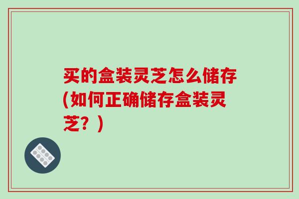买的盒装灵芝怎么储存(如何正确储存盒装灵芝？)