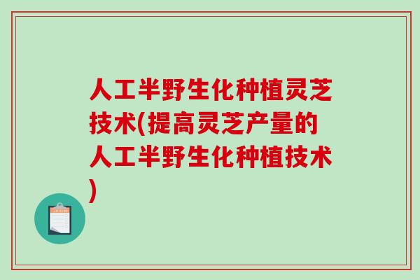 人工半野生化种植灵芝技术(提高灵芝产量的人工半野生化种植技术)