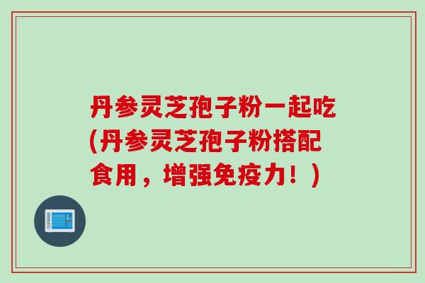 丹参灵芝孢子粉一起吃(丹参灵芝孢子粉搭配食用，增强免疫力！)