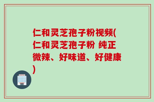 仁和灵芝孢子粉视频(仁和灵芝孢子粉 纯正微辣、好味道、好健康)