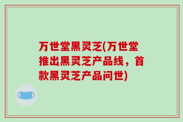 万世堂黑灵芝(万世堂推出黑灵芝产品线，首款黑灵芝产品问世)