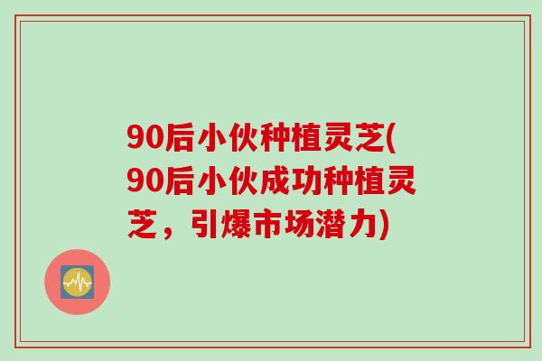 90后小伙种植灵芝(90后小伙成功种植灵芝，引爆市场潜力)