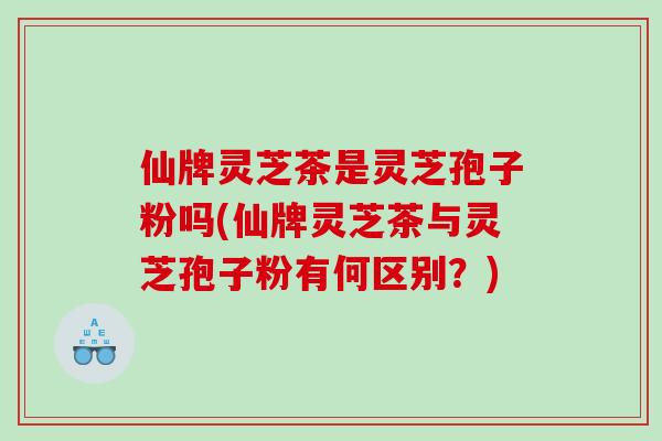 仙牌灵芝茶是灵芝孢子粉吗(仙牌灵芝茶与灵芝孢子粉有何区别？)