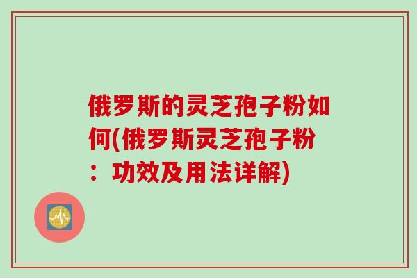 俄罗斯的灵芝孢子粉如何(俄罗斯灵芝孢子粉：功效及用法详解)