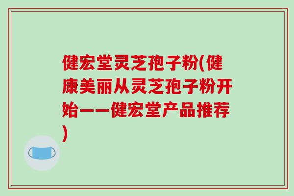 健宏堂灵芝孢子粉(健康美丽从灵芝孢子粉开始——健宏堂产品推荐)