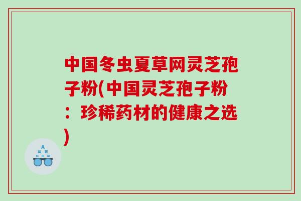 中国冬虫夏草网灵芝孢子粉(中国灵芝孢子粉：珍稀药材的健康之选)