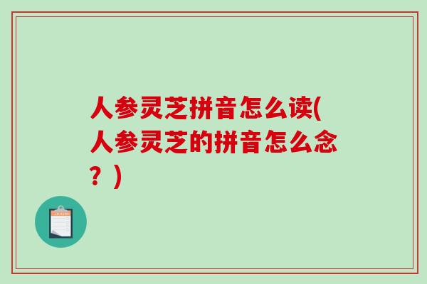 人参灵芝拼音怎么读(人参灵芝的拼音怎么念？)