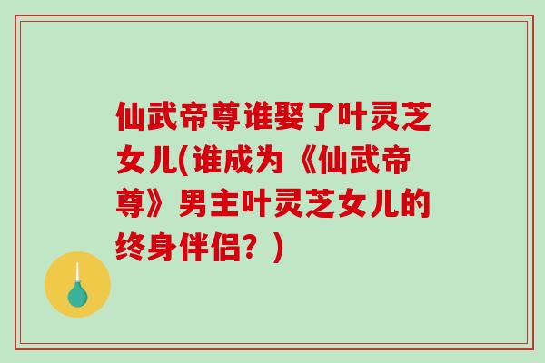 仙武帝尊谁娶了叶灵芝女儿(谁成为《仙武帝尊》男主叶灵芝女儿的终身伴侣？)