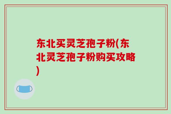 东北买灵芝孢子粉(东北灵芝孢子粉购买攻略)