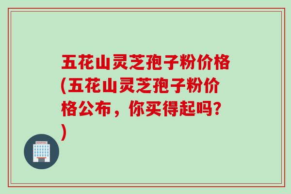 五花山灵芝孢子粉价格(五花山灵芝孢子粉价格公布，你买得起吗？)