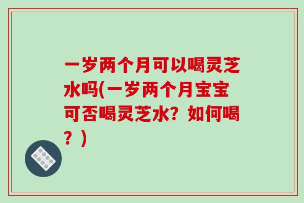 一岁两个月可以喝灵芝水吗(一岁两个月宝宝可否喝灵芝水？如何喝？)
