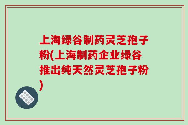 上海绿谷制药灵芝孢子粉(上海制药企业绿谷推出纯天然灵芝孢子粉)