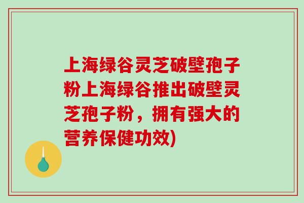 上海绿谷灵芝破壁孢子粉上海绿谷推出破壁灵芝孢子粉，拥有强大的营养保健功效)
