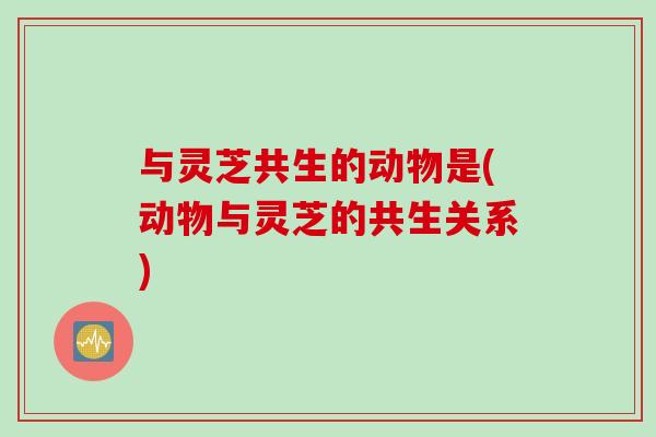 与灵芝共生的动物是(动物与灵芝的共生关系)