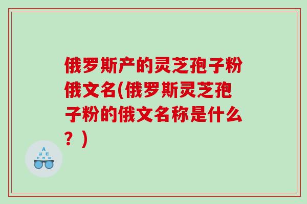 俄罗斯产的灵芝孢子粉俄文名(俄罗斯灵芝孢子粉的俄文名称是什么？)