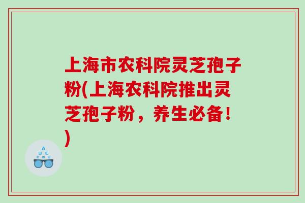 上海市农科院灵芝孢子粉(上海农科院推出灵芝孢子粉，养生必备！)