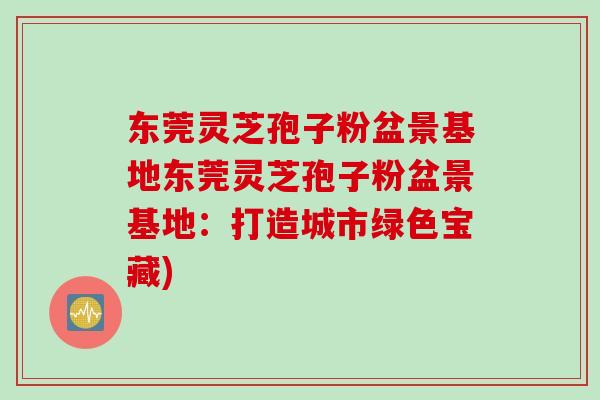 东莞灵芝孢子粉盆景基地东莞灵芝孢子粉盆景基地：打造城市绿色宝藏)