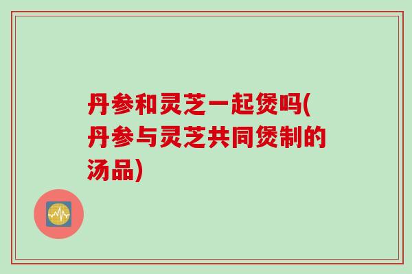 丹参和灵芝一起煲吗(丹参与灵芝共同煲制的汤品)