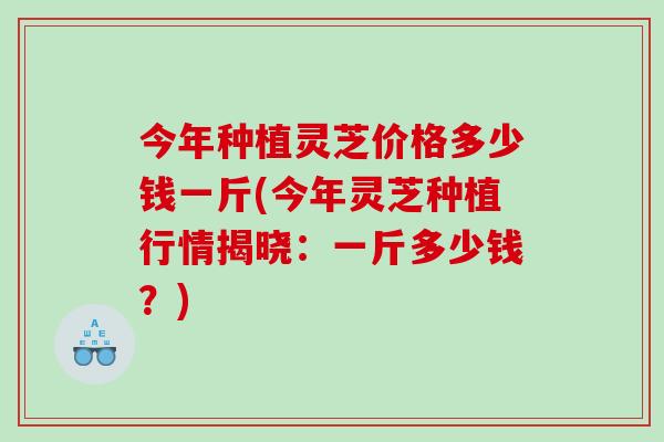 今年种植灵芝价格多少钱一斤(今年灵芝种植行情揭晓：一斤多少钱？)