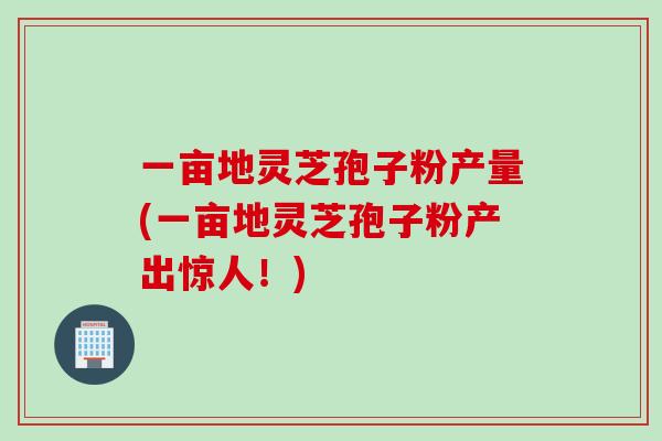 一亩地灵芝孢子粉产量(一亩地灵芝孢子粉产出惊人！)