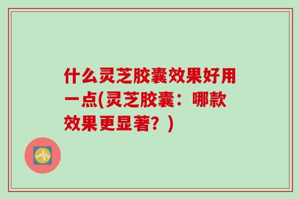 什么灵芝胶囊效果好用一点(灵芝胶囊：哪款效果更显著？)