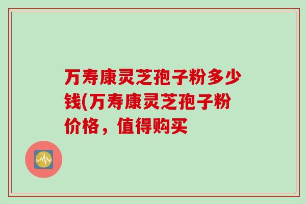 万寿康灵芝孢子粉多少钱(万寿康灵芝孢子粉价格，值得购买