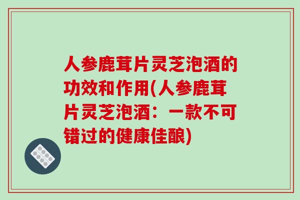 人参鹿茸片灵芝泡酒的功效和作用(人参鹿茸片灵芝泡酒：一款不可错过的健康佳酿)