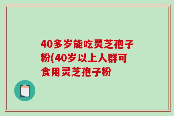 40多岁能吃灵芝孢子粉(40岁以上人群可食用灵芝孢子粉