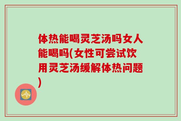 体热能喝灵芝汤吗女人能喝吗(女性可尝试饮用灵芝汤缓解体热问题) 体热能喝灵芝汤吗女人能喝吗(女性可尝试饮用灵芝汤缓解体热问题)