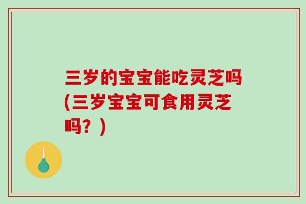 三岁的宝宝能吃灵芝吗(三岁宝宝可食用灵芝吗？)