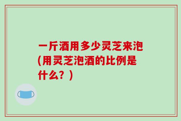 一斤酒用多少灵芝来泡(用灵芝泡酒的比例是什么？)