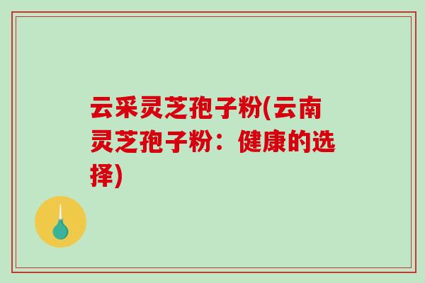 云采灵芝孢子粉(云南灵芝孢子粉：健康的选择)
