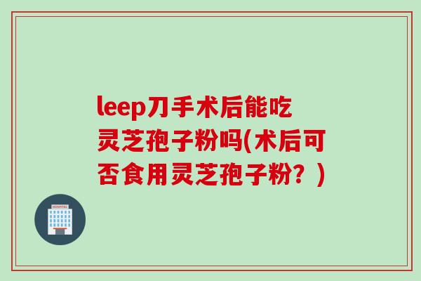 leep刀手术后能吃灵芝孢子粉吗(术后可否食用灵芝孢子粉？)