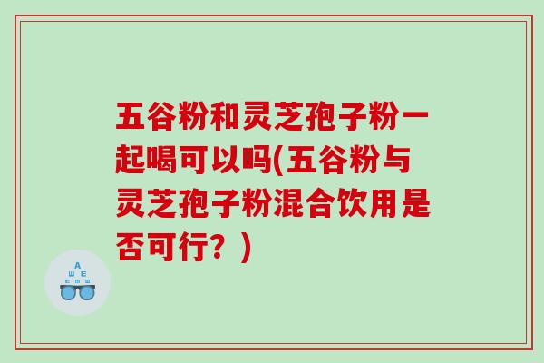 五谷粉和灵芝孢子粉一起喝可以吗(五谷粉与灵芝孢子粉混合饮用是否可行？)