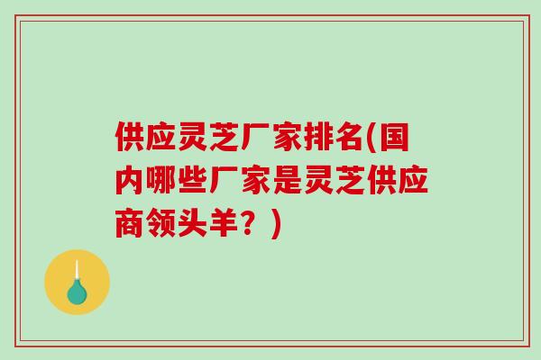 供应灵芝厂家排名(国内哪些厂家是灵芝供应商领头羊？)