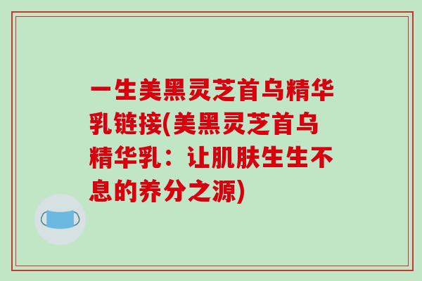一生美黑灵芝首乌精华乳链接(美黑灵芝首乌精华乳：让肌肤生生不息的养分之源)
