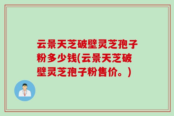 云景天芝破壁灵芝孢子粉多少钱(云景天芝破壁灵芝孢子粉售价。)