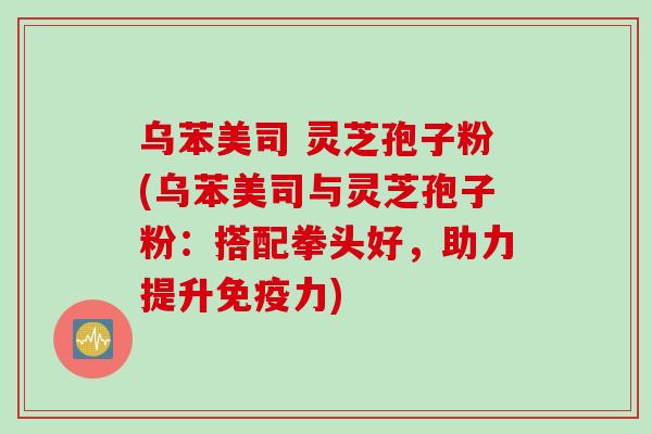 乌苯美司 灵芝孢子粉(乌苯美司与灵芝孢子粉：搭配拳头好，助力提升免疫力)