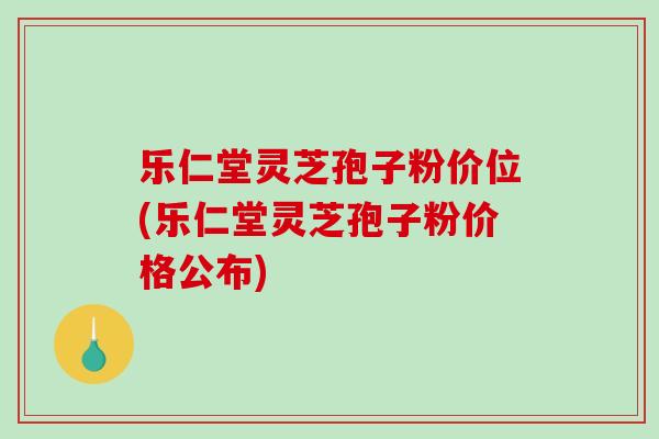 乐仁堂灵芝孢子粉价位(乐仁堂灵芝孢子粉价格公布)